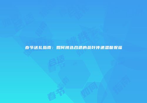 春节送礼指南：如何挑选合适的茶叶传递温馨祝福