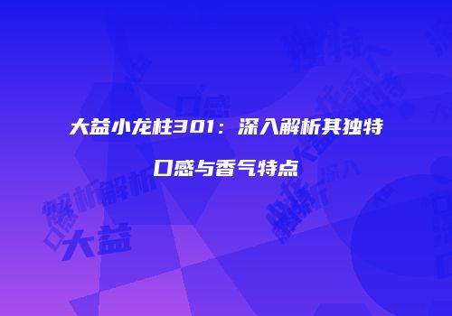 大益小龙柱301：深入解析其独特口感与香气特点