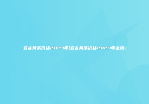 安吉黄茶价格2023年(安吉黄茶价格2023年走势)