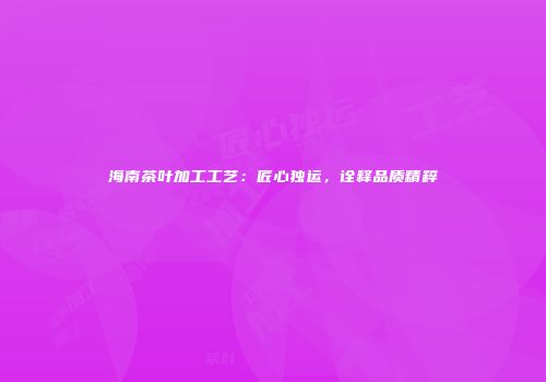 海南茶叶加工工艺：匠心独运，诠释品质精粹