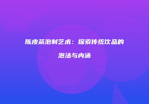 陈皮茶泡制艺术：探索传统饮品的泡法与内涵