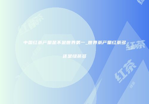 中国红茶产量是不是世界第一_世界茶产量红茶多还是绿茶多