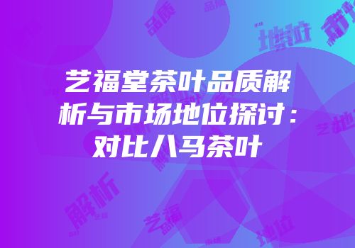艺福堂茶叶品质解析与市场地位探讨：对比八马茶叶