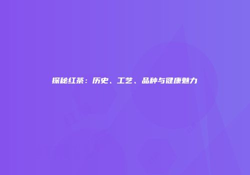 探秘红茶：历史、工艺、品种与健康魅力