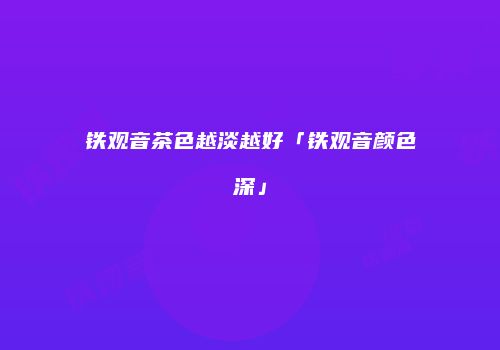 铁观音茶色越淡越好「铁观音颜色深」