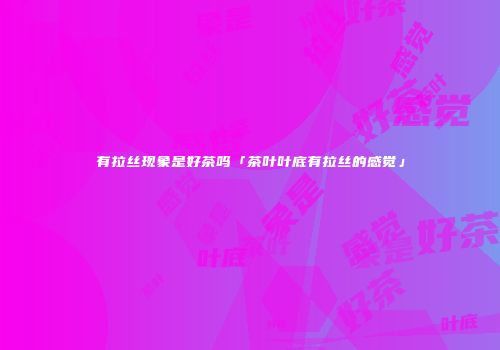 有拉丝现象是好茶吗「茶叶叶底有拉丝的感觉」