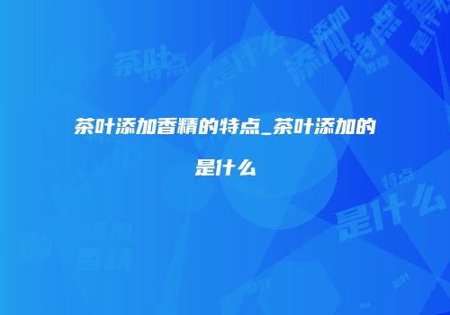 茶叶添加香精的特点_茶叶添加的是什么