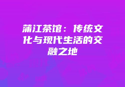 蒲江茶馆：传统文化与现代生活的交融之地