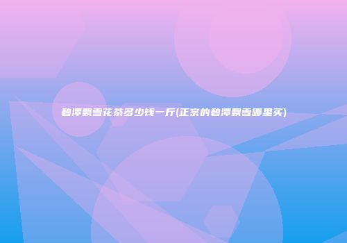 碧潭飘雪花茶多少钱一斤(正宗的碧潭飘雪哪里买)