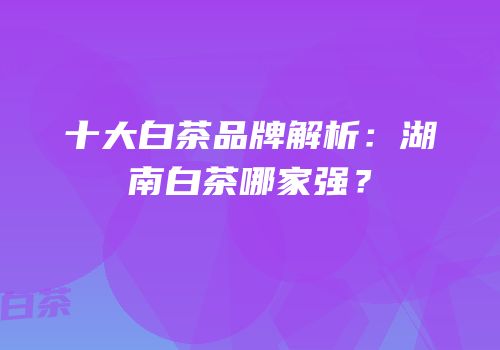 十大白茶品牌解析：湖南白茶哪家强？