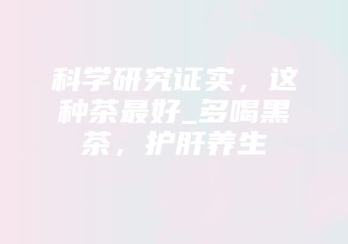 科学研究证实，这种茶最好_多喝黑茶，护肝养生