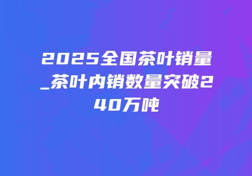 2025全国茶叶销量_茶叶内销数量突破240万吨
