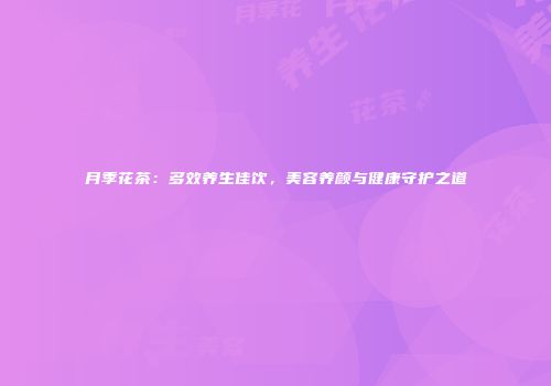 月季花茶：多效养生佳饮，美容养颜与健康守护之道
