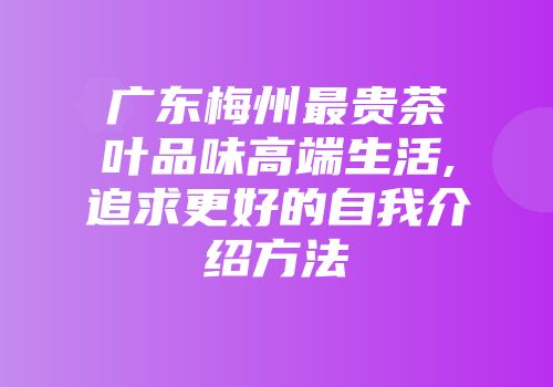 广东梅州最贵茶叶品味高端生活,追求更好的自我介绍方法