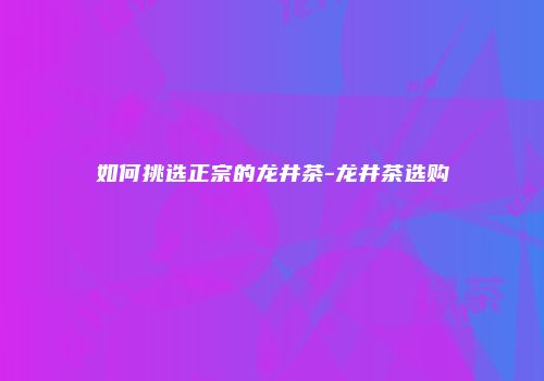 如何挑选正宗的龙井茶-龙井茶选购