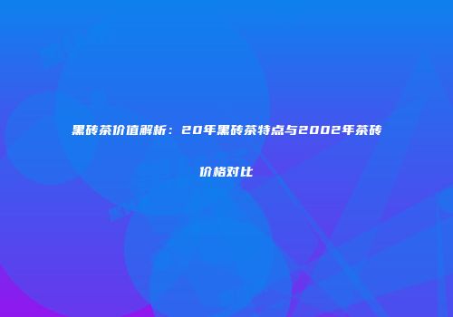 黑砖茶价值解析：20年黑砖茶特点与2002年茶砖价格对比