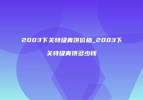 2003下关特级青饼价格_2003下关特级青饼多少钱