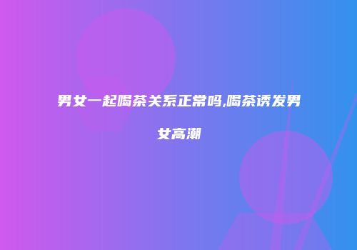 男女一起喝茶关系正常吗,喝茶诱发男女高潮