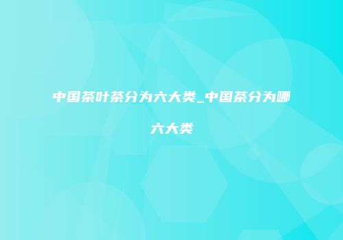 中国茶叶茶分为六大类_中国茶分为哪六大类