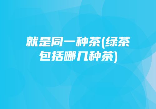 就是同一种茶(绿茶包括哪几种茶)