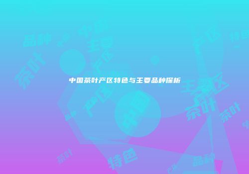 中国茶叶产区特色与主要品种探析