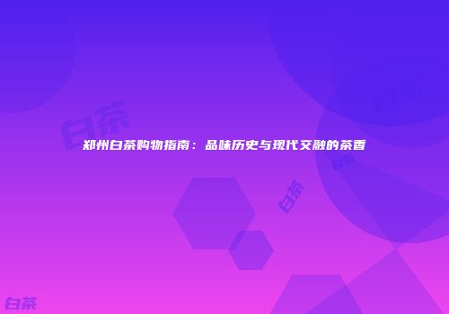 郑州白茶购物指南：品味历史与现代交融的茶香