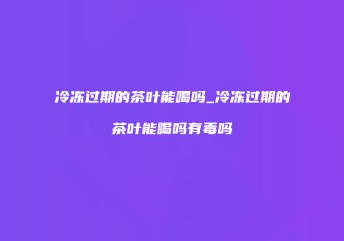 冷冻过期的茶叶能喝吗_冷冻过期的茶叶能喝吗有毒吗