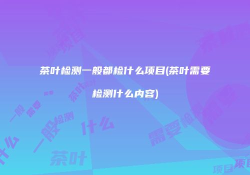 茶叶检测一般都检什么项目(茶叶需要检测什么内容)