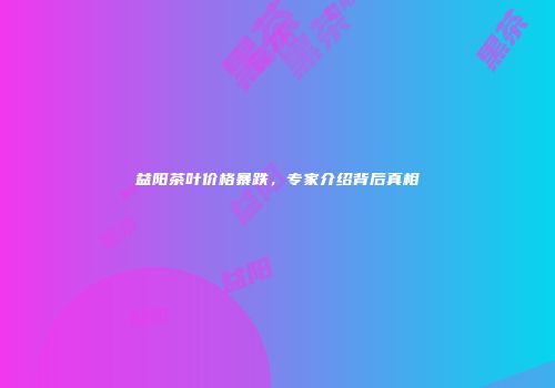 益阳茶叶价格暴跌，专家介绍背后真相