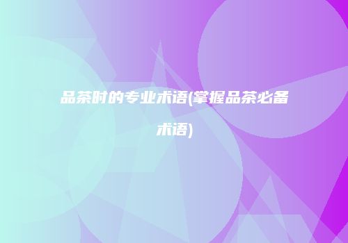 品茶时的专业术语(掌握品茶必备术语)