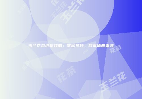 玉兰花茶泡制攻略：掌握技巧，尽享清雅香茗