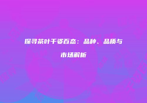 探寻茶叶千姿百态：品种、品质与市场解析