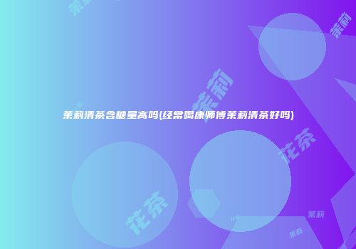 茉莉清茶含糖量高吗(经常喝康师傅茉莉清茶好吗)