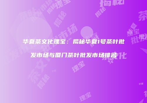 华夏茶文化瑰宝：揭秘华夏1号茶叶批发市场与厦门茶叶批发市场排名