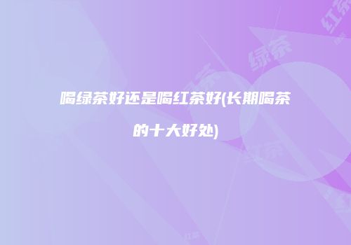 喝绿茶好还是喝红茶好(长期喝茶的十大好处)