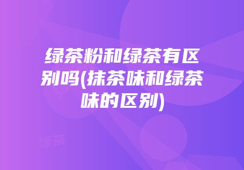 绿茶粉和绿茶有区别吗(抹茶味和绿茶味的区别)