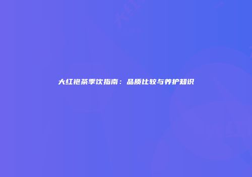 大红袍茶季饮指南：品质比较与养护知识