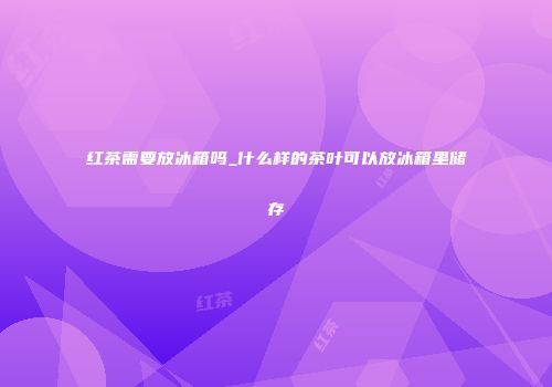 红茶需要放冰箱吗_什么样的茶叶可以放冰箱里储存