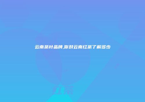 云南茶叶品牌,你对云南红茶了解多少