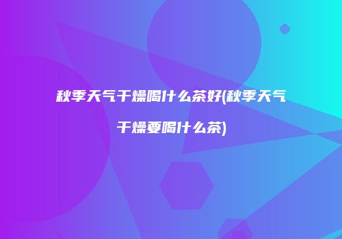 秋季天气干燥喝什么茶好(秋季天气干燥要喝什么茶)
