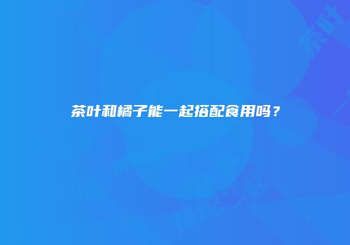 茶叶和橘子能一起搭配食用吗？