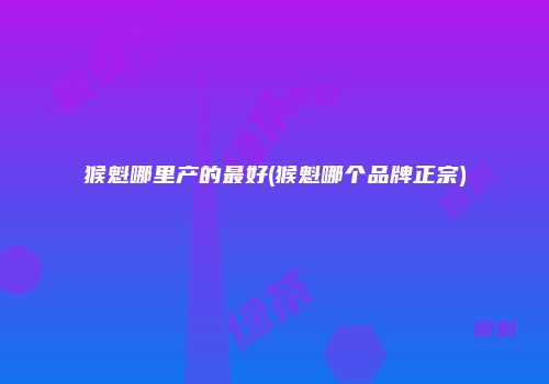 猴魁哪里产的最好(猴魁哪个品牌正宗)