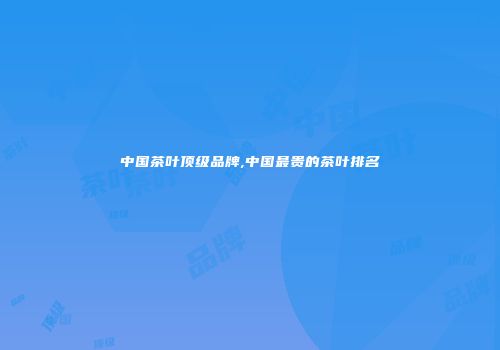 中国茶叶顶级品牌,中国最贵的茶叶排名