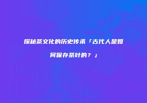 探秘茶文化的历史传承「古代人是如何保存茶叶的？」