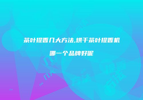 茶叶提香几大方法,烘干茶叶提香机哪一个品牌好呢
