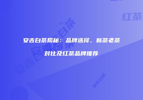 安吉白茶揭秘：品牌选择、新茶老茶对比及红茶品牌推荐