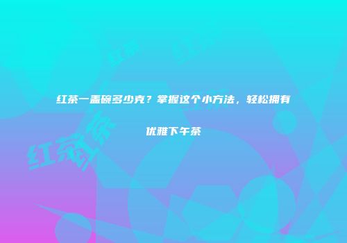 红茶一盖碗多少克？掌握这个小方法，轻松拥有优雅下午茶