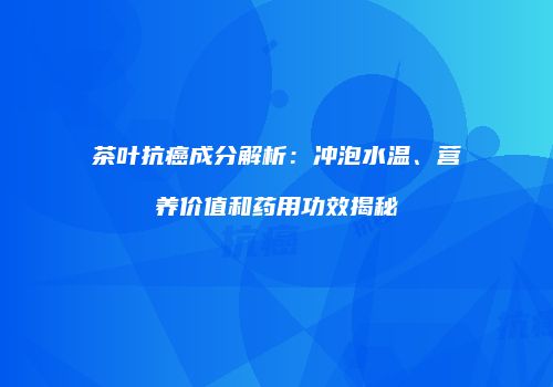 茶叶抗癌成分解析：冲泡水温、营养价值和药用功效揭秘