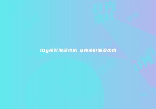 10g茶叶泡多少水_8克茶叶泡多少水