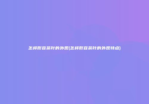 怎样形容茶叶的外观(怎样形容茶叶的外观特点)